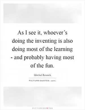 As I see it, whoever’s doing the inventing is also doing most of the learning - and probably having most of the fun Picture Quote #1