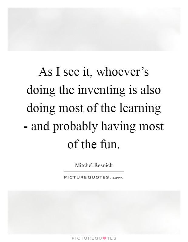 As I see it, whoever's doing the inventing is also doing most of the learning - and probably having most of the fun. Picture Quote #1