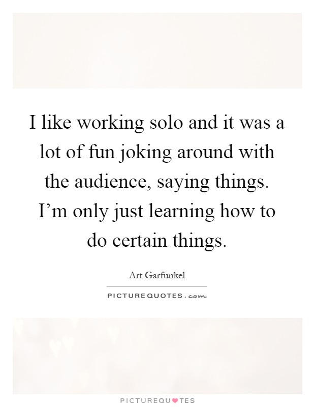I like working solo and it was a lot of fun joking around with the audience, saying things. I'm only just learning how to do certain things. Picture Quote #1