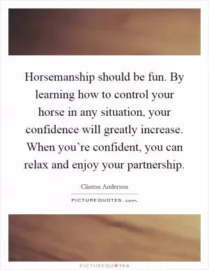 Horsemanship should be fun. By learning how to control your horse in any situation, your confidence will greatly increase. When you’re confident, you can relax and enjoy your partnership Picture Quote #1