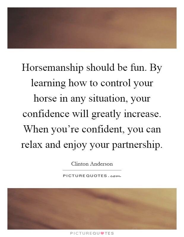 Horsemanship should be fun. By learning how to control your horse in any situation, your confidence will greatly increase. When you're confident, you can relax and enjoy your partnership. Picture Quote #1