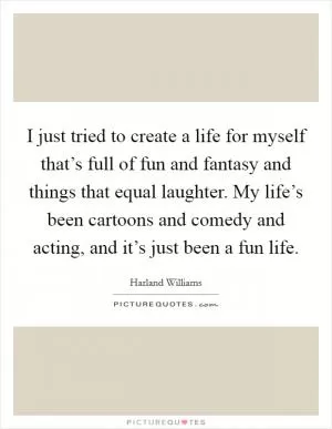 I just tried to create a life for myself that’s full of fun and fantasy and things that equal laughter. My life’s been cartoons and comedy and acting, and it’s just been a fun life Picture Quote #1