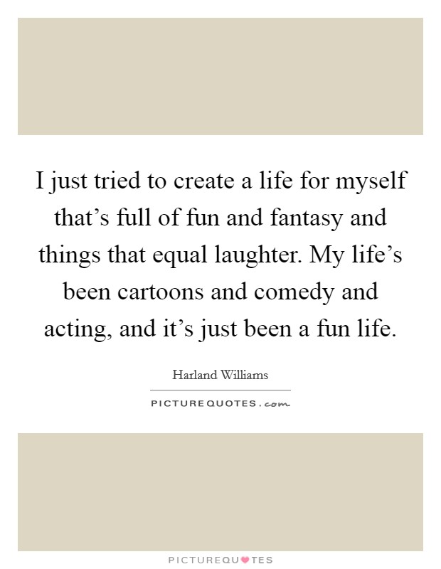 I just tried to create a life for myself that's full of fun and fantasy and things that equal laughter. My life's been cartoons and comedy and acting, and it's just been a fun life. Picture Quote #1