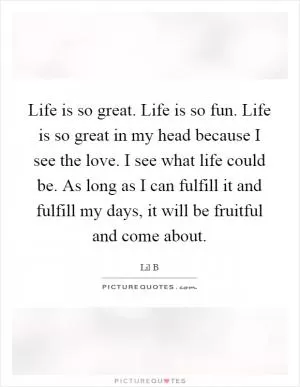 Life is so great. Life is so fun. Life is so great in my head because I see the love. I see what life could be. As long as I can fulfill it and fulfill my days, it will be fruitful and come about Picture Quote #1