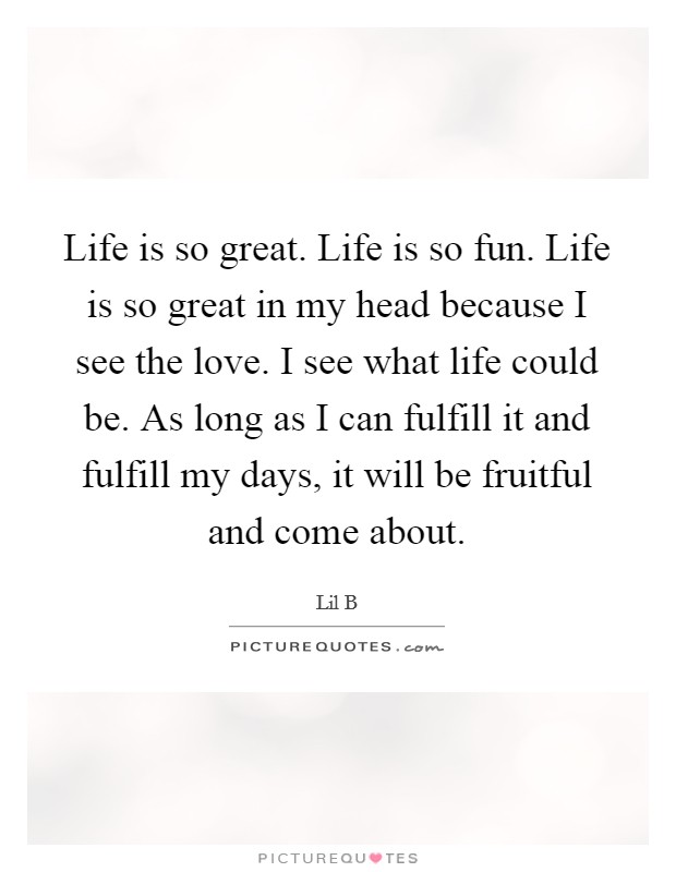 Life is so great. Life is so fun. Life is so great in my head because I see the love. I see what life could be. As long as I can fulfill it and fulfill my days, it will be fruitful and come about. Picture Quote #1