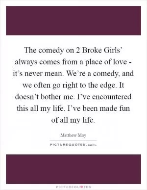 The comedy on  2 Broke Girls’ always comes from a place of love - it’s never mean. We’re a comedy, and we often go right to the edge. It doesn’t bother me. I’ve encountered this all my life. I’ve been made fun of all my life Picture Quote #1