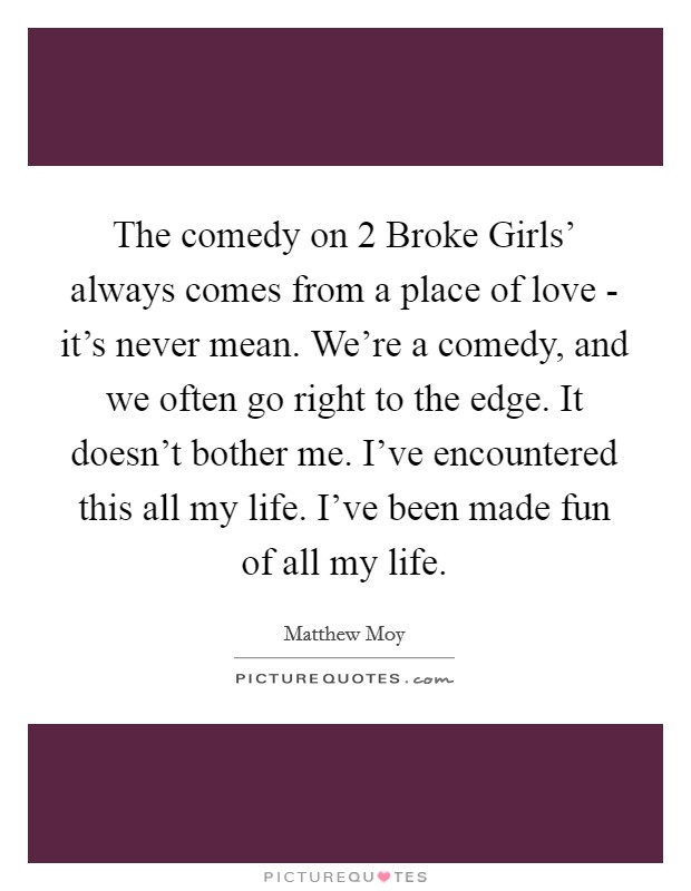The comedy on  2 Broke Girls' always comes from a place of love - it's never mean. We're a comedy, and we often go right to the edge. It doesn't bother me. I've encountered this all my life. I've been made fun of all my life. Picture Quote #1