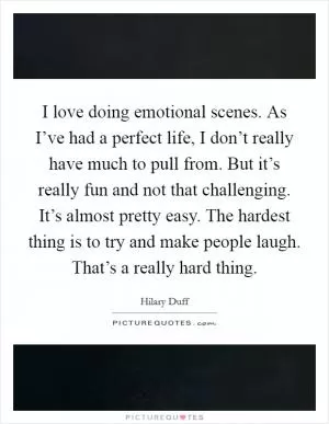 I love doing emotional scenes. As I’ve had a perfect life, I don’t really have much to pull from. But it’s really fun and not that challenging. It’s almost pretty easy. The hardest thing is to try and make people laugh. That’s a really hard thing Picture Quote #1