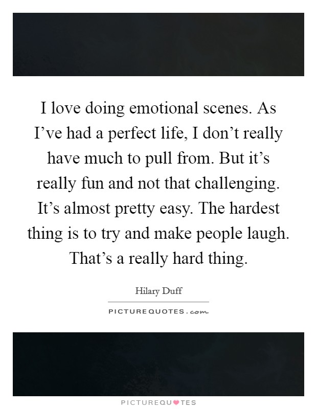 I love doing emotional scenes. As I've had a perfect life, I don't really have much to pull from. But it's really fun and not that challenging. It's almost pretty easy. The hardest thing is to try and make people laugh. That's a really hard thing. Picture Quote #1