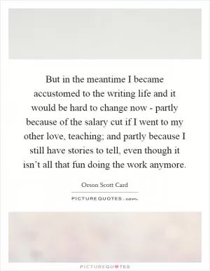 But in the meantime I became accustomed to the writing life and it would be hard to change now - partly because of the salary cut if I went to my other love, teaching; and partly because I still have stories to tell, even though it isn’t all that fun doing the work anymore Picture Quote #1