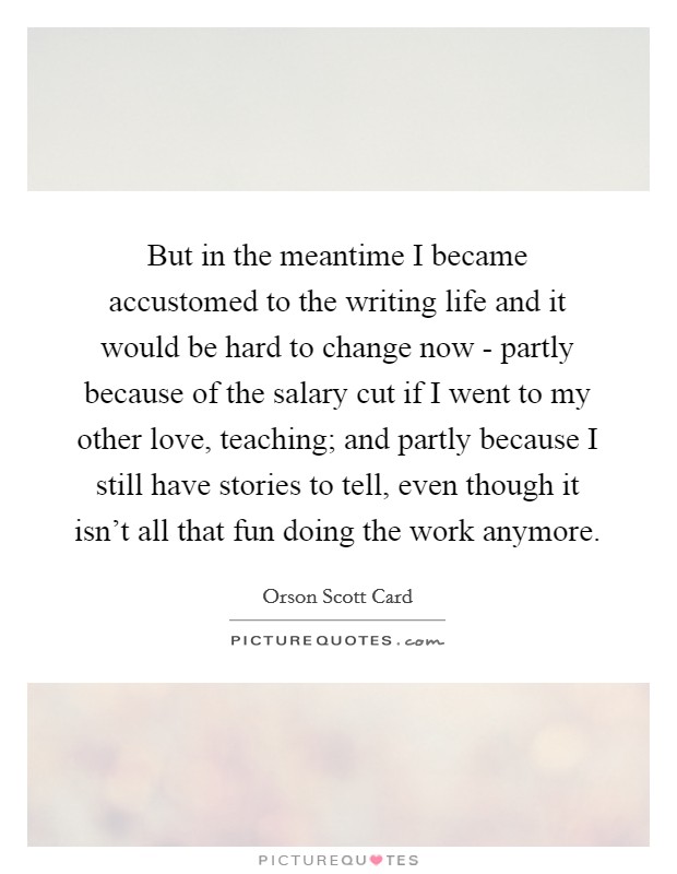 But in the meantime I became accustomed to the writing life and it would be hard to change now - partly because of the salary cut if I went to my other love, teaching; and partly because I still have stories to tell, even though it isn't all that fun doing the work anymore. Picture Quote #1