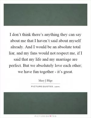 I don’t think there’s anything they can say about me that I haven’t said about myself already. And I would be an absolute total liar, and my fans would not respect me, if I said that my life and my marriage are perfect. But we absolutely love each other; we have fun together - it’s great Picture Quote #1