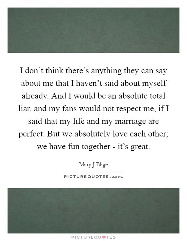 I don't think there's anything they can say about me that I haven't said about myself already. And I would be an absolute total liar, and my fans would not respect me, if I said that my life and my marriage are perfect. But we absolutely love each other; we have fun together - it's great. Picture Quote #1