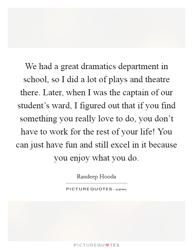 We had a great dramatics department in school, so I did a lot of plays and theatre there. Later, when I was the captain of our student's ward, I figured out that if you find something you really love to do, you don't have to work for the rest of your life! You can just have fun and still excel in it because you enjoy what you do. Picture Quote #1