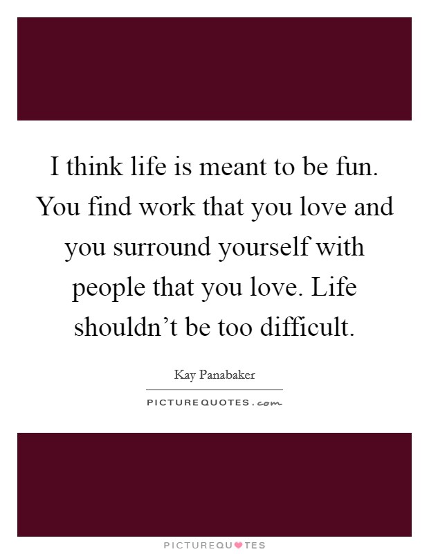 I think life is meant to be fun. You find work that you love and you surround yourself with people that you love. Life shouldn't be too difficult. Picture Quote #1