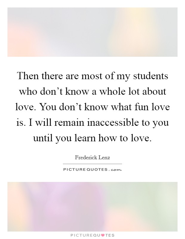 Then there are most of my students who don't know a whole lot about love. You don't know what fun love is. I will remain inaccessible to you until you learn how to love. Picture Quote #1