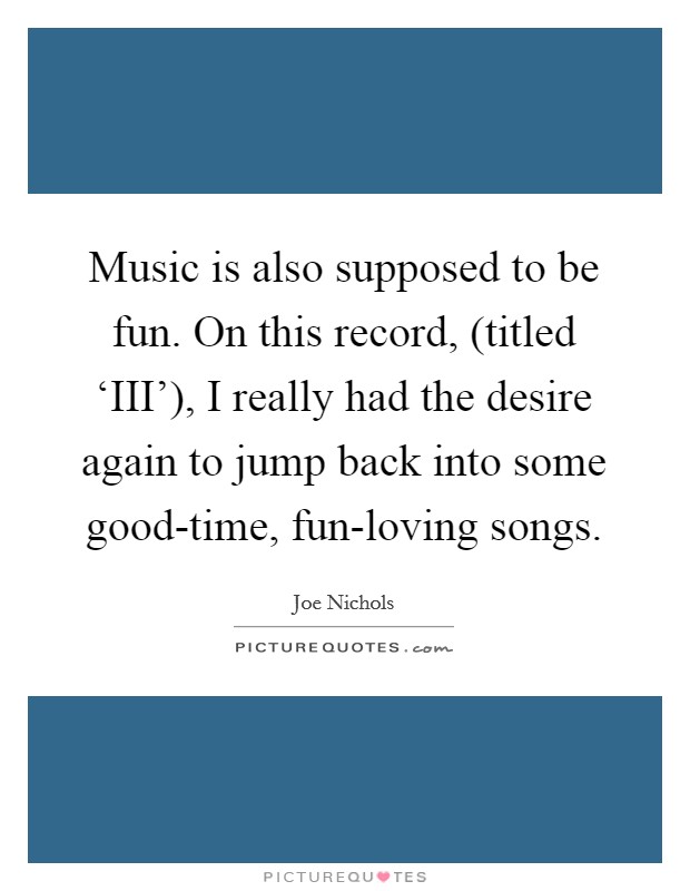 Music is also supposed to be fun. On this record, (titled ‘III'), I really had the desire again to jump back into some good-time, fun-loving songs. Picture Quote #1
