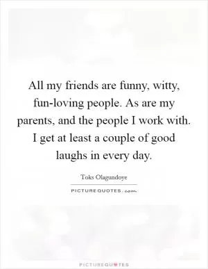 All my friends are funny, witty, fun-loving people. As are my parents, and the people I work with. I get at least a couple of good laughs in every day Picture Quote #1