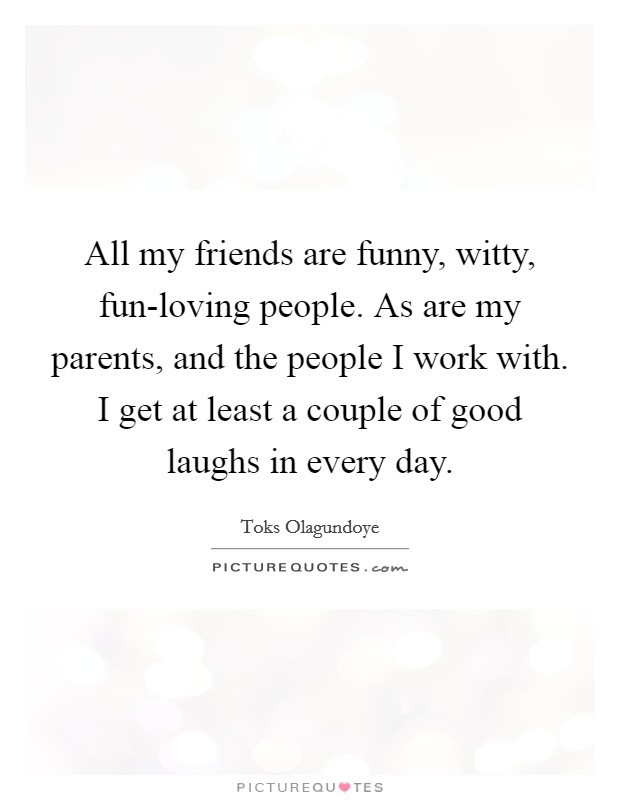 All my friends are funny, witty, fun-loving people. As are my parents, and the people I work with. I get at least a couple of good laughs in every day. Picture Quote #1