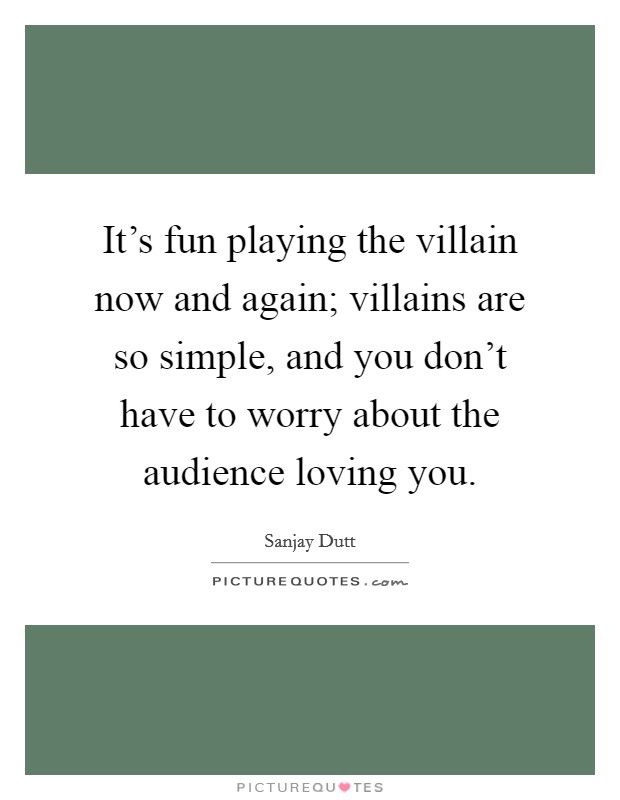 It's fun playing the villain now and again; villains are so simple, and you don't have to worry about the audience loving you. Picture Quote #1