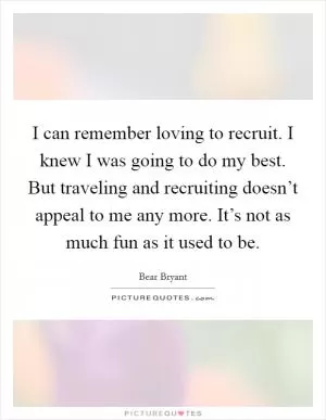 I can remember loving to recruit. I knew I was going to do my best. But traveling and recruiting doesn’t appeal to me any more. It’s not as much fun as it used to be Picture Quote #1
