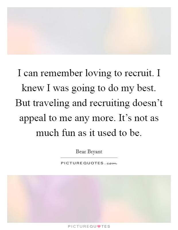 I can remember loving to recruit. I knew I was going to do my best. But traveling and recruiting doesn't appeal to me any more. It's not as much fun as it used to be. Picture Quote #1