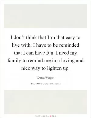 I don’t think that I’m that easy to live with. I have to be reminded that I can have fun. I need my family to remind me in a loving and nice way to lighten up Picture Quote #1