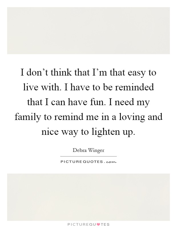 I don't think that I'm that easy to live with. I have to be reminded that I can have fun. I need my family to remind me in a loving and nice way to lighten up. Picture Quote #1