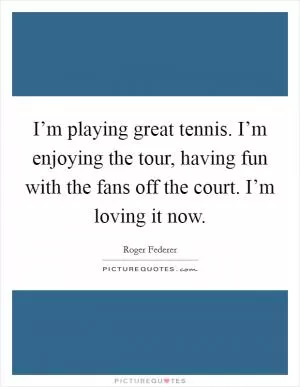 I’m playing great tennis. I’m enjoying the tour, having fun with the fans off the court. I’m loving it now Picture Quote #1