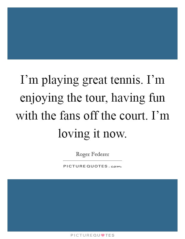 I'm playing great tennis. I'm enjoying the tour, having fun with the fans off the court. I'm loving it now. Picture Quote #1