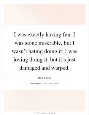 I was exactly having fun. I was stone miserable, but I wasn’t hating doing it; I was loving doing it, but it’s just damaged and warped Picture Quote #1