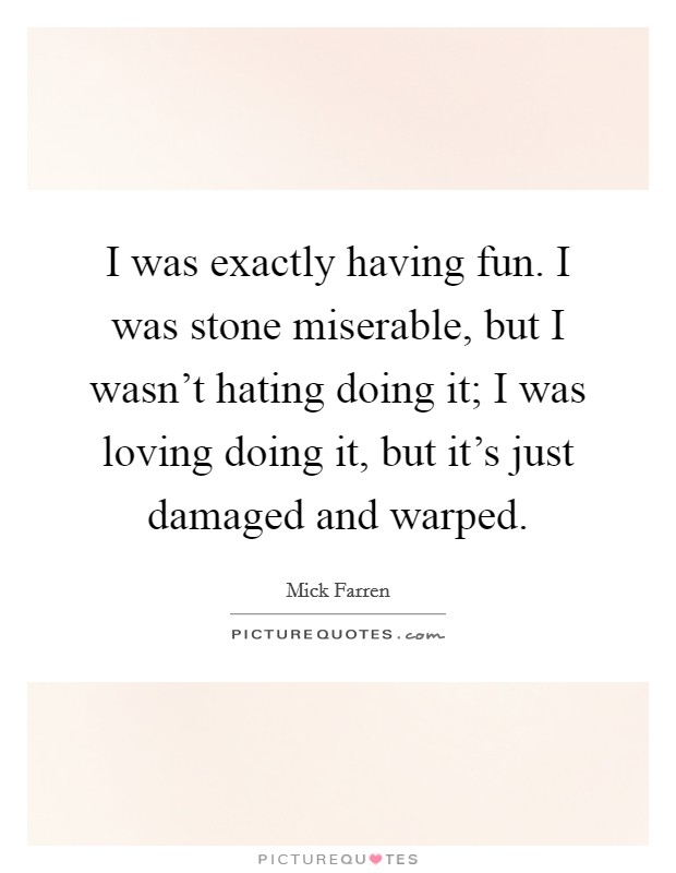 I was exactly having fun. I was stone miserable, but I wasn't hating doing it; I was loving doing it, but it's just damaged and warped. Picture Quote #1