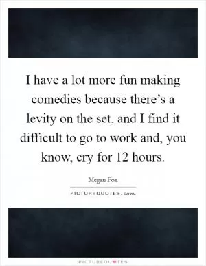 I have a lot more fun making comedies because there’s a levity on the set, and I find it difficult to go to work and, you know, cry for 12 hours Picture Quote #1