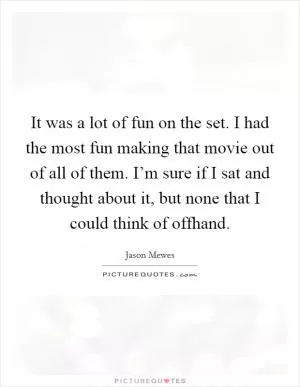 It was a lot of fun on the set. I had the most fun making that movie out of all of them. I’m sure if I sat and thought about it, but none that I could think of offhand Picture Quote #1