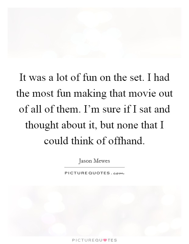 It was a lot of fun on the set. I had the most fun making that movie out of all of them. I'm sure if I sat and thought about it, but none that I could think of offhand. Picture Quote #1