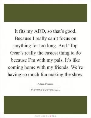It fits my ADD, so that’s good. Because I really can’t focus on anything for too long. And ‘Top Gear’s really the easiest thing to do because I’m with my pals. It’s like coming home with my friends. We’re having so much fun making the show Picture Quote #1