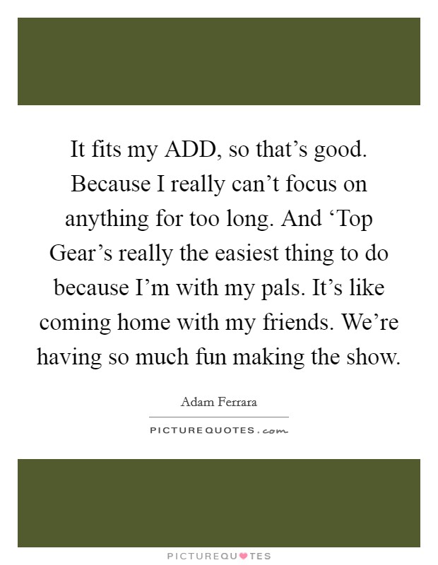 It fits my ADD, so that's good. Because I really can't focus on anything for too long. And ‘Top Gear's really the easiest thing to do because I'm with my pals. It's like coming home with my friends. We're having so much fun making the show. Picture Quote #1