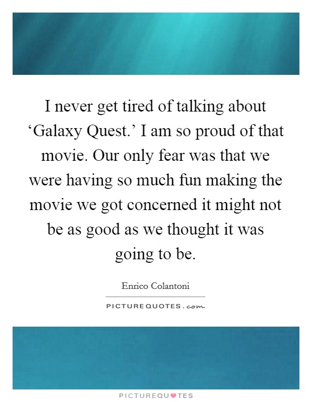 I never get tired of talking about ‘Galaxy Quest.' I am so proud of that movie. Our only fear was that we were having so much fun making the movie we got concerned it might not be as good as we thought it was going to be. Picture Quote #1