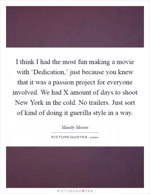 I think I had the most fun making a movie with ‘Dedication,’ just because you knew that it was a passion project for everyone involved. We had X amount of days to shoot New York in the cold. No trailers. Just sort of kind of doing it guerilla style in a way Picture Quote #1