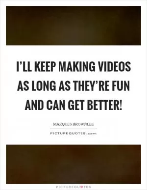 I’ll keep making videos as long as they’re fun and can get better! Picture Quote #1