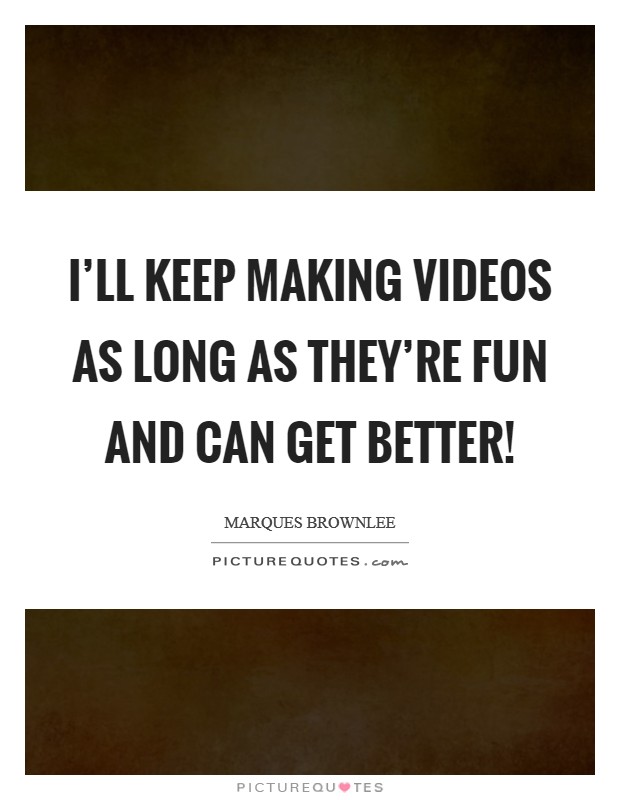 I'll keep making videos as long as they're fun and can get better! Picture Quote #1