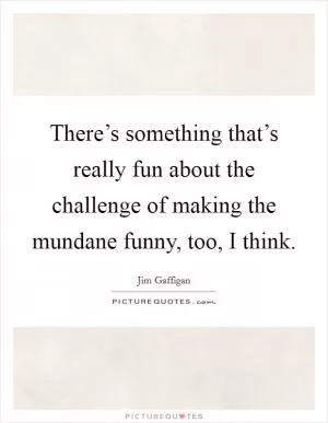 There’s something that’s really fun about the challenge of making the mundane funny, too, I think Picture Quote #1