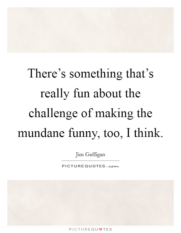 There's something that's really fun about the challenge of making the mundane funny, too, I think. Picture Quote #1