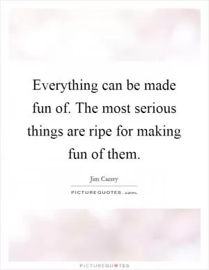 Everything can be made fun of. The most serious things are ripe for making fun of them Picture Quote #1