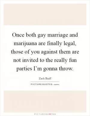 Once both gay marriage and marijuana are finally legal, those of you against them are not invited to the really fun parties I’m gonna throw Picture Quote #1