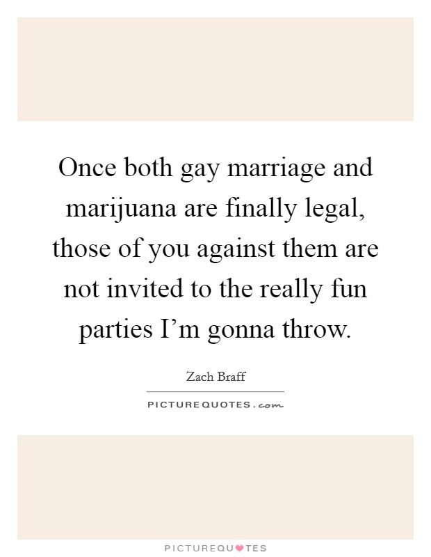 Once both gay marriage and marijuana are finally legal, those of you against them are not invited to the really fun parties I'm gonna throw. Picture Quote #1