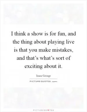 I think a show is for fun, and the thing about playing live is that you make mistakes, and that’s what’s sort of exciting about it Picture Quote #1