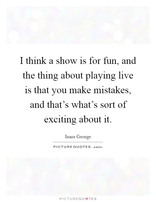 I think a show is for fun, and the thing about playing live is that you make mistakes, and that's what's sort of exciting about it. Picture Quote #1