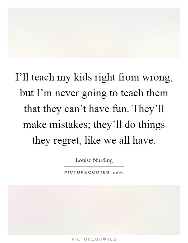 I'll teach my kids right from wrong, but I'm never going to teach them that they can't have fun. They'll make mistakes; they'll do things they regret, like we all have. Picture Quote #1