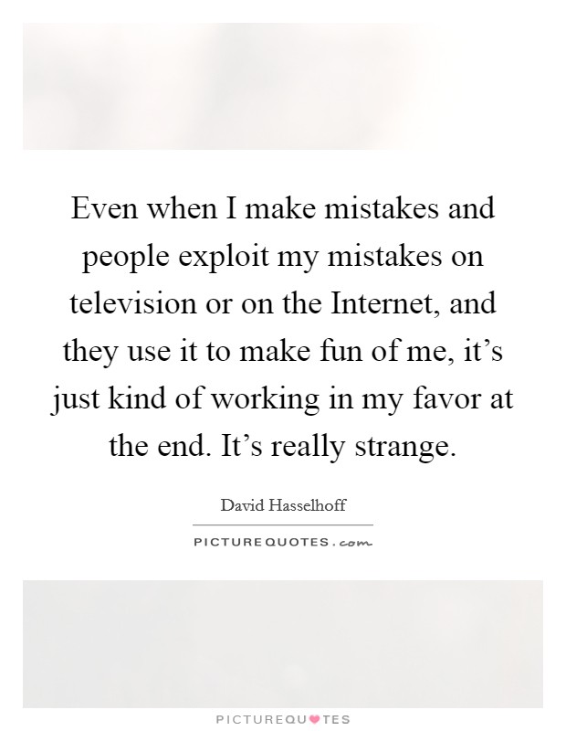 Even when I make mistakes and people exploit my mistakes on television or on the Internet, and they use it to make fun of me, it's just kind of working in my favor at the end. It's really strange. Picture Quote #1